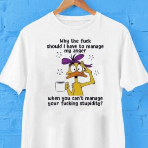 Duck Why The Fck Should I Have To Manage My Anger When You Can’t Manage Your Fcking Stpidity Shirt