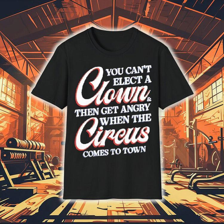 You Can't Elect A Clown And Then Get Angry When The Circus Comes To Town Shirt 4 You Can T Elect A Clown And Then Get Angry When The Circus Comes To Town Tshirt