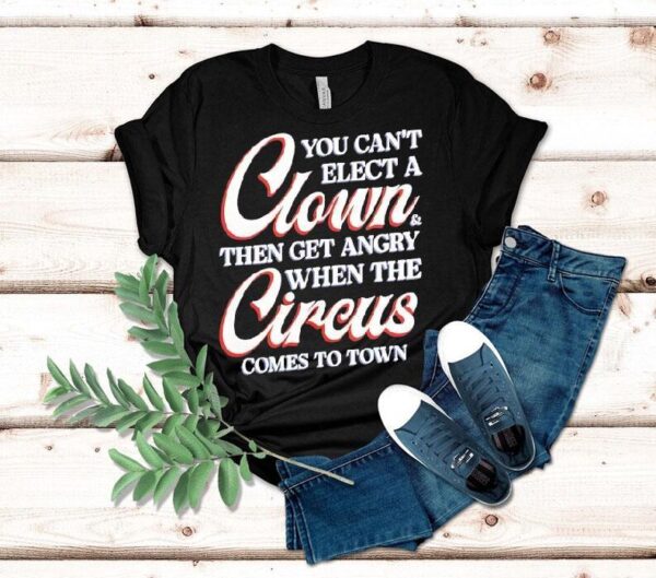 You Can’t Elect A Clown Then Get Angry When The Circus Comes To Town Shirt