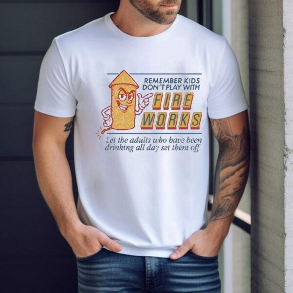 Remember Kids Don’t Play With Fire Works Let The Adults Who Have Been Drinking All Day Set Them Off Shirt