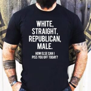 White Straight Republican Male How Else Can I Piss You Off Today Shirt