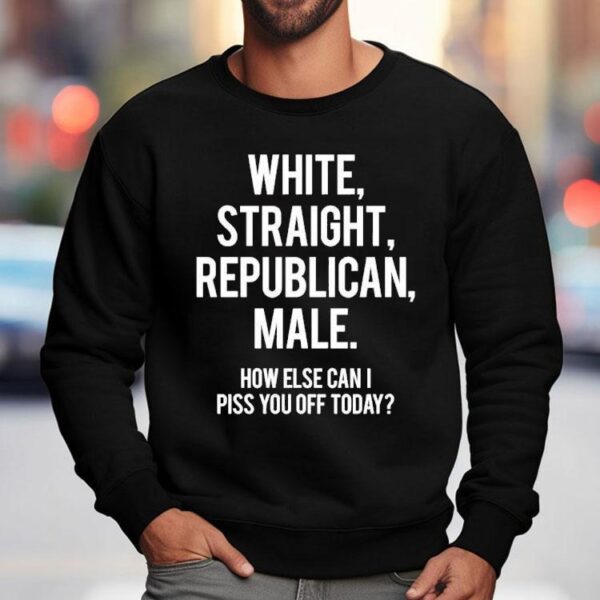 White Straight Republican Male How Else Can I Piss You Off Today Shirt