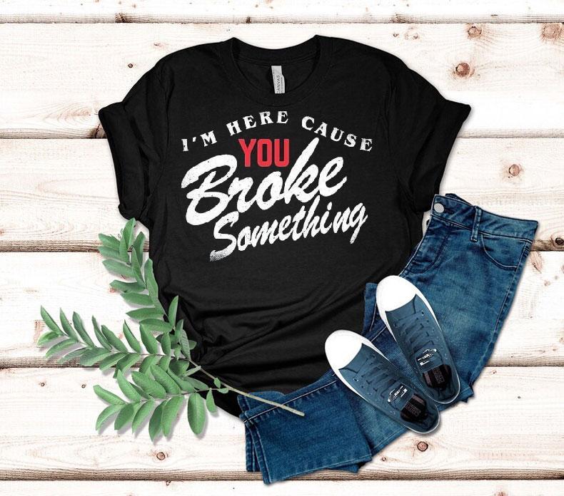 I'm Here Cause You Broke Something Shirt 4 I M Here Cause You Broke Something Tshirt