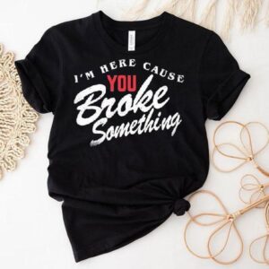 I M Here Cause You Broke Something Tshirt