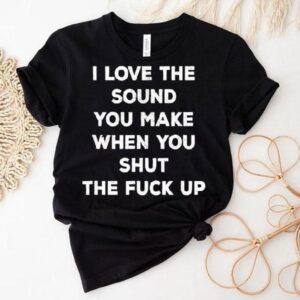 I Love The Sound You Make When You Shut The Fck Up Tshirt