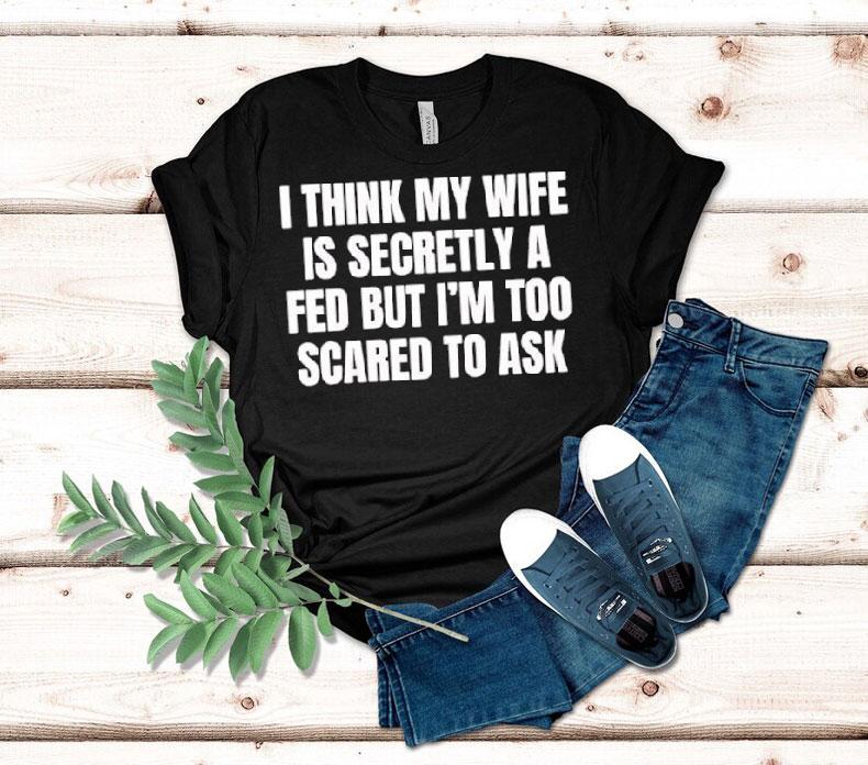  I Think My Wife Is Secretly A Fed But I M Too Scared To Ask Tshirt