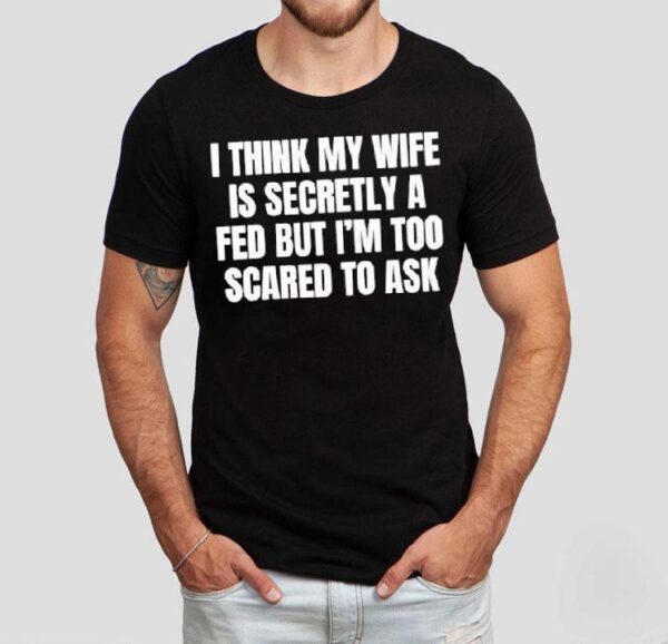 I Think My Wife Is Secretly A Fed But I’m Too Scared To Ask Shirt